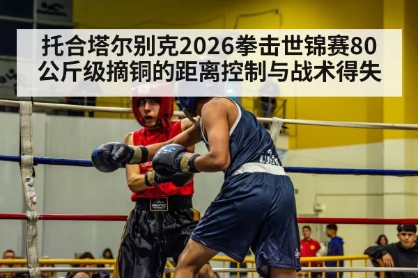 托合塔尔别克2026拳击世锦赛80公斤级摘铜的距离控制与战术得失